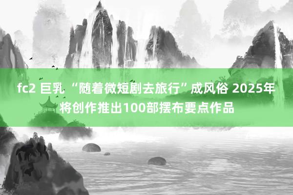 fc2 巨乳 “随着微短剧去旅行”成风俗 2025年将创作推出100部摆布要点作品