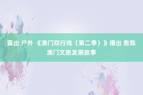 露出 户外 《澳门双行线（第二季）》播出 敷陈澳门文旅发展故事