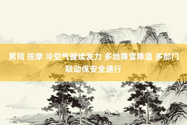 男同 按摩 冷空气握续发力 多地降雪降温 多部门联动保安全通行