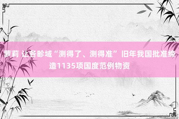 萝莉 让各畛域“测得了、测得准” 旧年我国批准缔造1135项国度范例物资