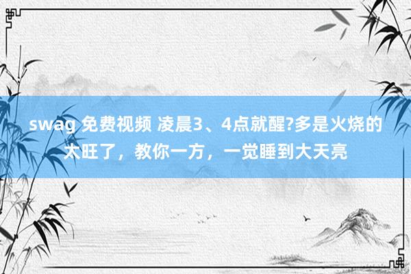 swag 免费视频 凌晨3、4点就醒?多是火烧的太旺了，教你一方，一觉睡到大天亮