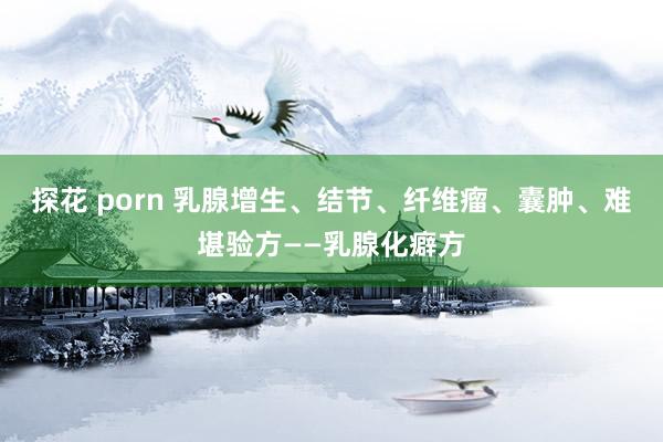 探花 porn 乳腺增生、结节、纤维瘤、囊肿、难堪验方——乳腺化癖方