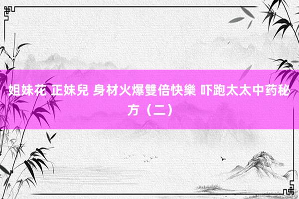 姐妹花 正妹兒 身材火爆雙倍快樂 吓跑太太中药秘方（二）