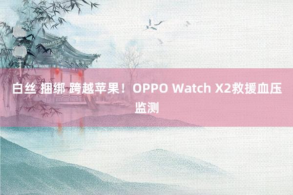 白丝 捆绑 跨越苹果！OPPO Watch X2救援血压监测