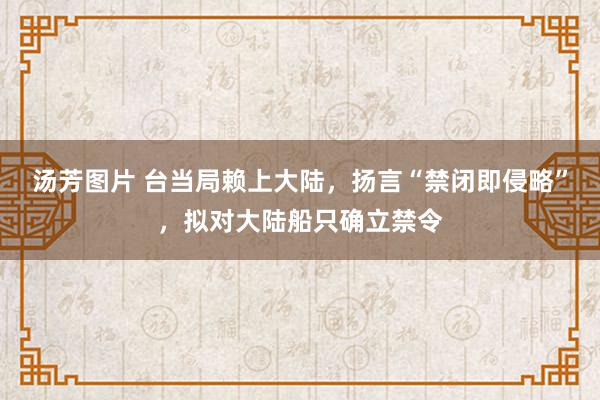 汤芳图片 台当局赖上大陆，扬言“禁闭即侵略”，拟对大陆船只确立禁令