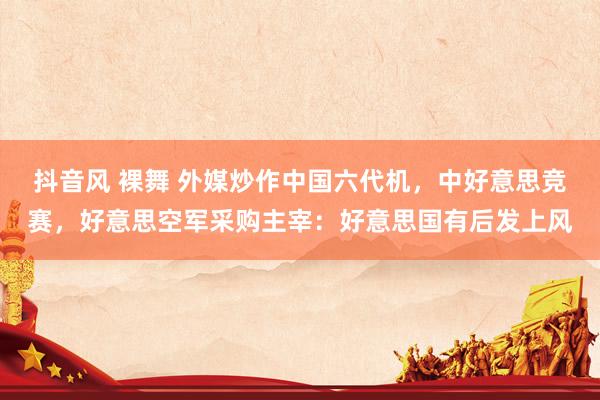 抖音风 裸舞 外媒炒作中国六代机，中好意思竞赛，好意思空军采购主宰：好意思国有后发上风