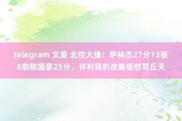 telegram 文爱 北控大捷！萨林杰27分13板8助陈国豪25分，许利民扔战略板怒骂丘天