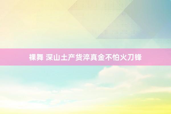 裸舞 深山土产货淬真金不怕火刀锋