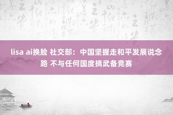 lisa ai换脸 社交部：中国坚握走和平发展说念路 不与任何国度搞武备竞赛