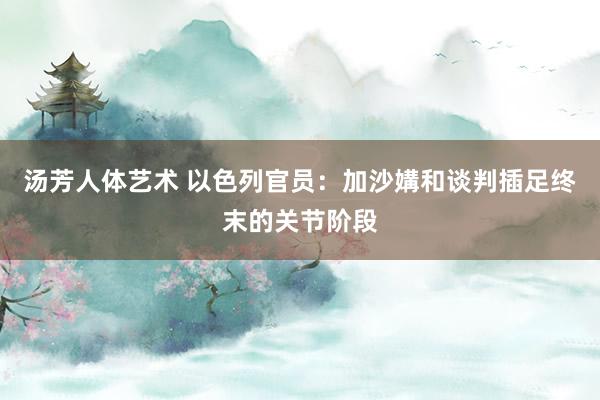 汤芳人体艺术 以色列官员：加沙媾和谈判插足终末的关节阶段