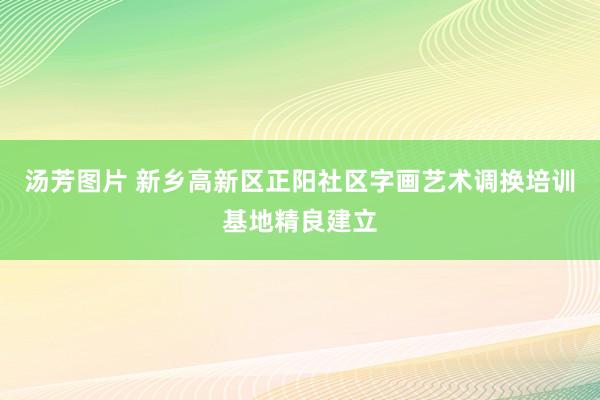 汤芳图片 新乡高新区正阳社区字画艺术调换培训基地精良建立