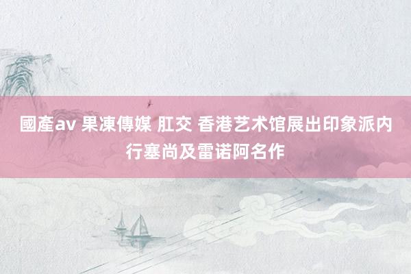 國產av 果凍傳媒 肛交 香港艺术馆展出印象派内行塞尚及雷诺阿名作