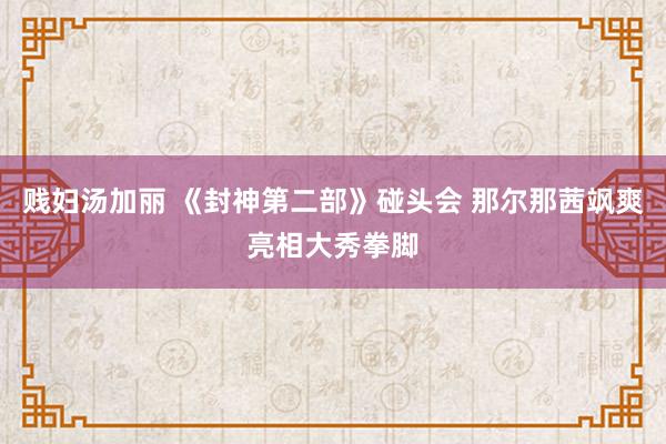 贱妇汤加丽 《封神第二部》碰头会 那尔那茜飒爽亮相大秀拳脚