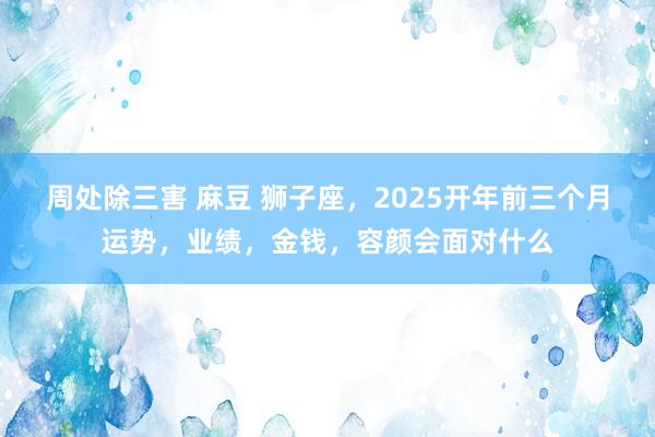 周处除三害 麻豆 狮子座，2025开年前三个月运势，业绩，金钱，容颜会面对什么