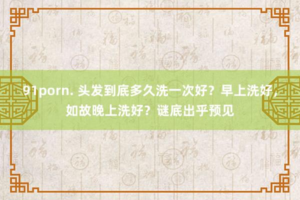 91porn. 头发到底多久洗一次好？早上洗好，如故晚上洗好？谜底出乎预见