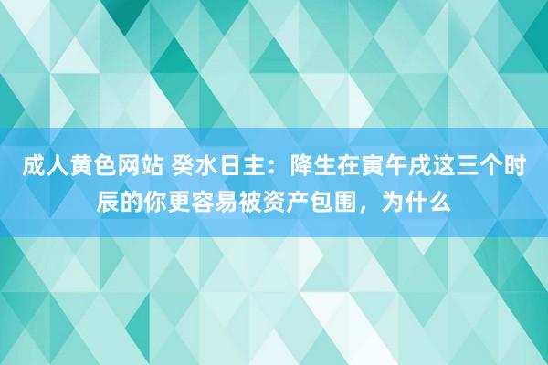 成人黄色网站 癸水日主：降生在寅午戌这三个时辰的你更容易被资产包围，为什么