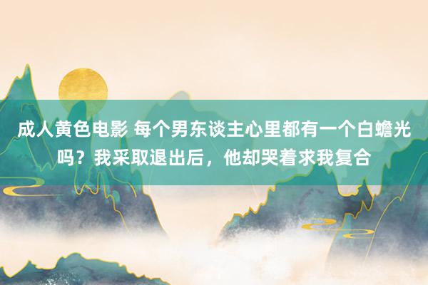 成人黄色电影 每个男东谈主心里都有一个白蟾光吗？我采取退出后，他却哭着求我复合
