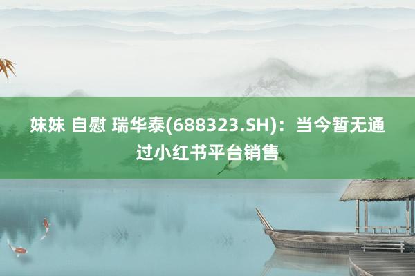 妹妹 自慰 瑞华泰(688323.SH)：当今暂无通过小红书平台销售