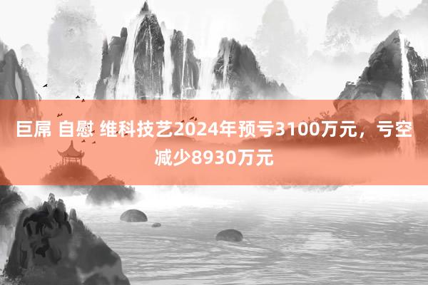 巨屌 自慰 维科技艺2024年预亏3100万元，亏空减少8930万元