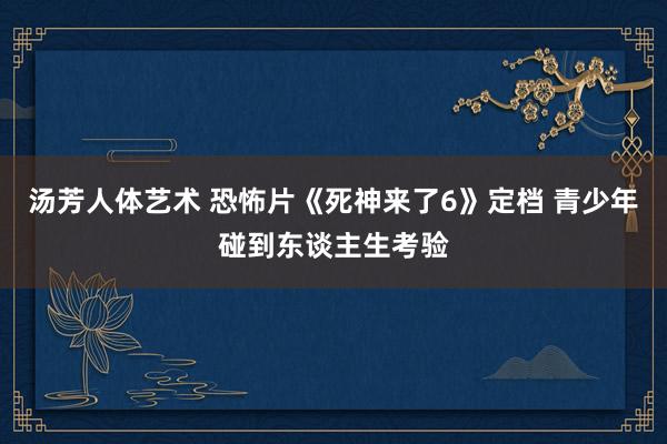 汤芳人体艺术 恐怖片《死神来了6》定档 青少年碰到东谈主生考验