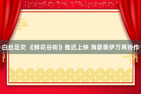 白丝足交 《鲜花谷街》推迟上映 海瑟薇伊万再协作