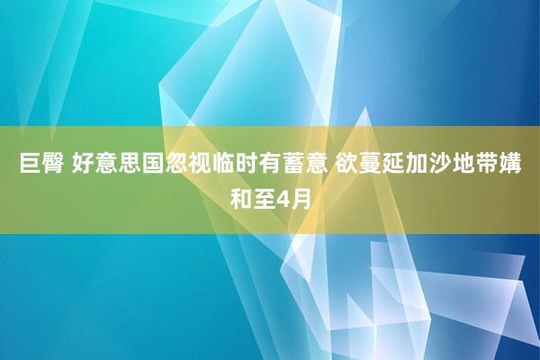 巨臀 好意思国忽视临时有蓄意 欲蔓延加沙地带媾和至4月