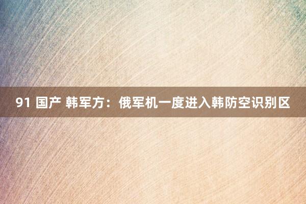 91 国产 韩军方：俄军机一度进入韩防空识别区
