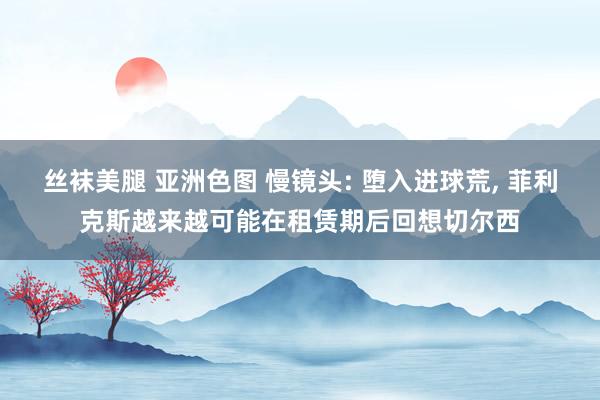 丝袜美腿 亚洲色图 慢镜头: 堕入进球荒， 菲利克斯越来越可能在租赁期后回想切尔西