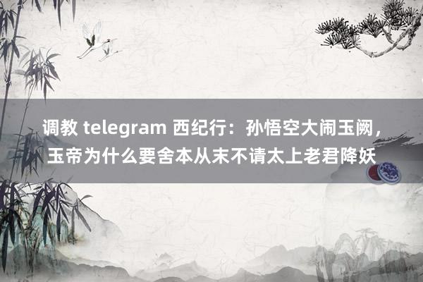 调教 telegram 西纪行：孙悟空大闹玉阙，玉帝为什么要舍本从末不请太上老君降妖