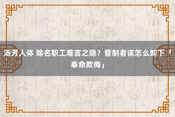 汤芳人体 除名职工难言之隐？管制者该怎么卸下「奉命欺侮」