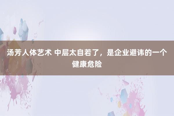 汤芳人体艺术 中层太自若了，是企业避讳的一个健康危险