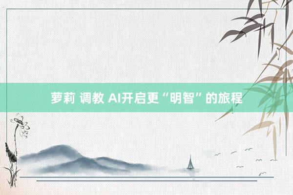 萝莉 调教 AI开启更“明智”的旅程