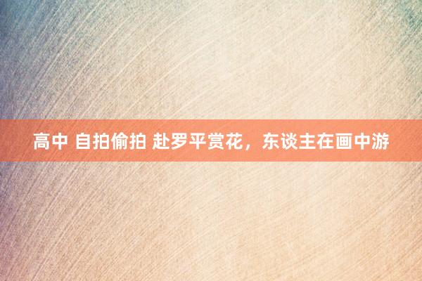 高中 自拍偷拍 赴罗平赏花，东谈主在画中游