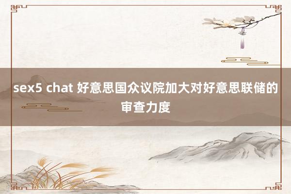 sex5 chat 好意思国众议院加大对好意思联储的审查力度