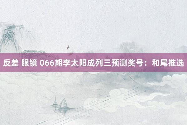 反差 眼镜 066期李太阳成列三预测奖号：和尾推选