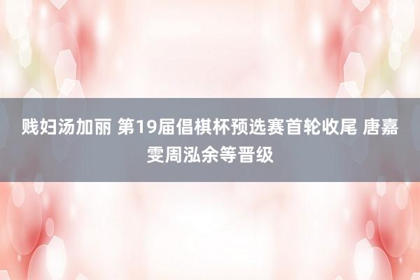 贱妇汤加丽 第19届倡棋杯预选赛首轮收尾 唐嘉雯周泓余等晋级