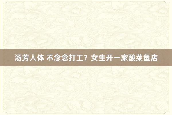 汤芳人体 不念念打工？女生开一家酸菜鱼店