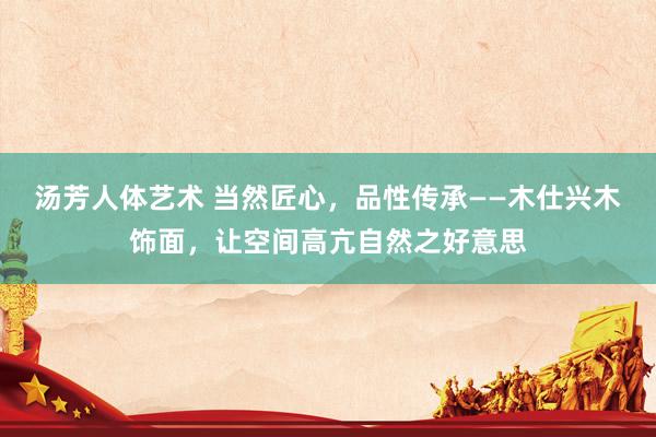 汤芳人体艺术 当然匠心，品性传承——木仕兴木饰面，让空间高亢自然之好意思
