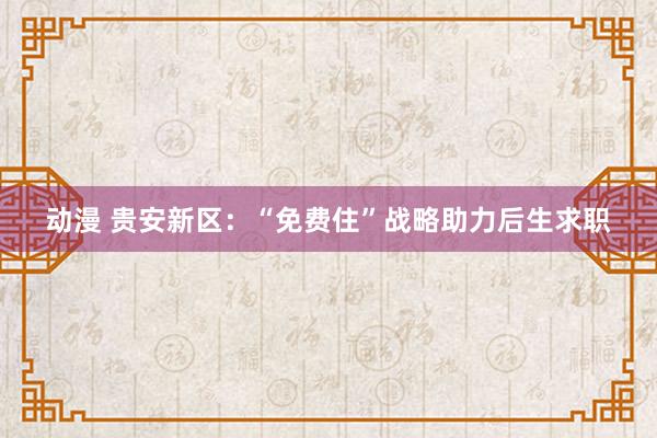 动漫 贵安新区：“免费住”战略助力后生求职