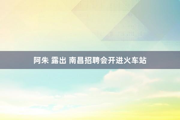 阿朱 露出 南昌招聘会开进火车站