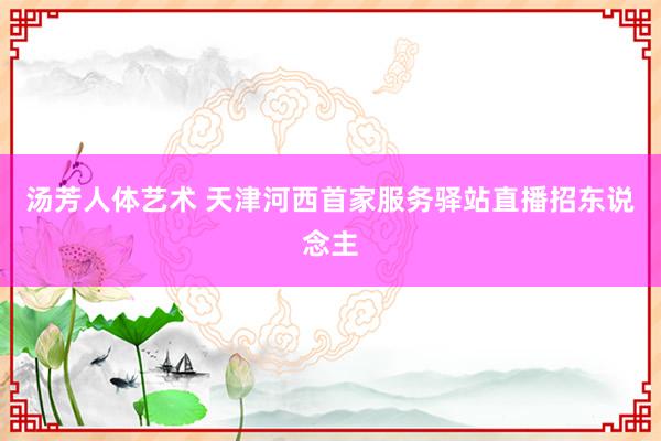 汤芳人体艺术 天津河西首家服务驿站直播招东说念主