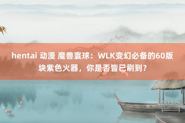 hentai 动漫 魔兽寰球：WLK变幻必备的60版块紫色火器，你是否皆已刷到？