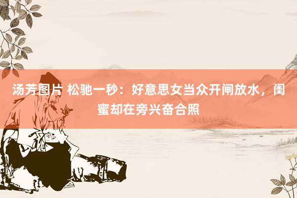 汤芳图片 松驰一秒：好意思女当众开闸放水，闺蜜却在旁兴奋合照