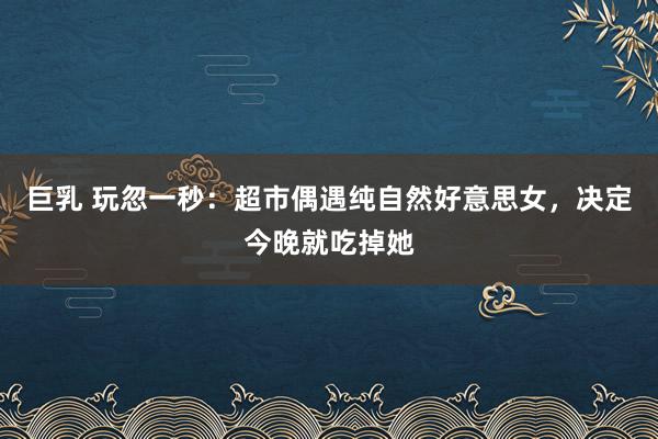巨乳 玩忽一秒：超市偶遇纯自然好意思女，决定今晚就吃掉她