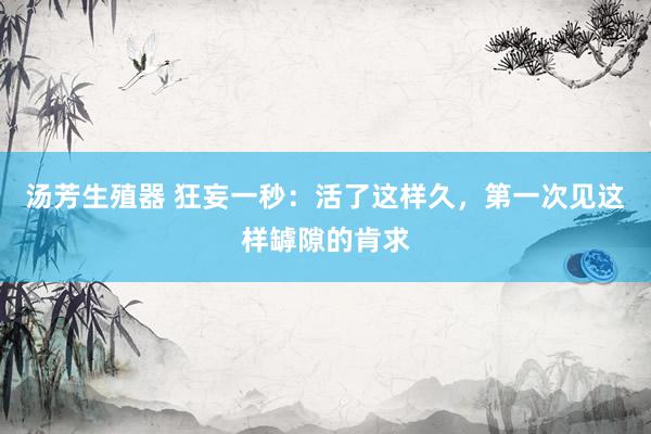 汤芳生殖器 狂妄一秒：活了这样久，第一次见这样罅隙的肯求