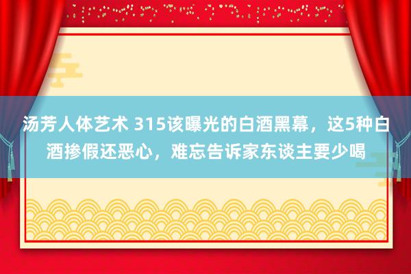 汤芳人体艺术 315该曝光的白酒黑幕，这5种白酒掺假还恶心，难忘告诉家东谈主要少喝