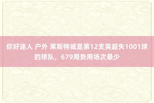 你好迷人 户外 莱斯特城是第12支英超失1001球的球队，679局势用场次最少