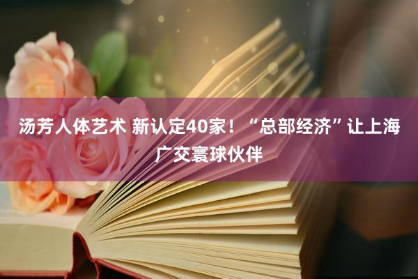 汤芳人体艺术 新认定40家！“总部经济”让上海广交寰球伙伴