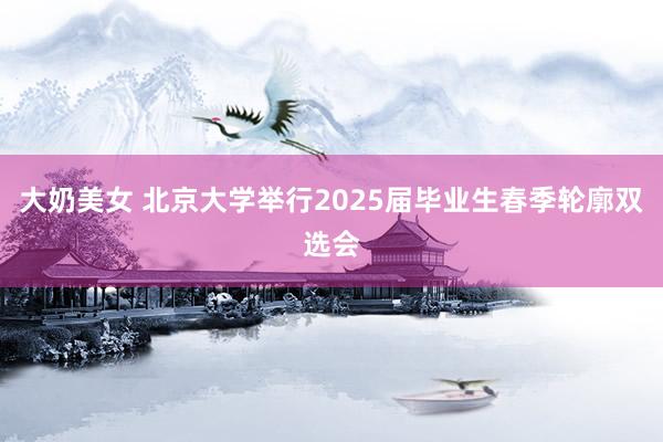 大奶美女 北京大学举行2025届毕业生春季轮廓双选会