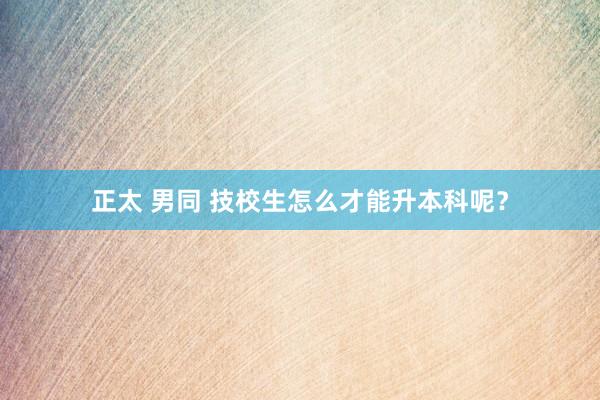 正太 男同 技校生怎么才能升本科呢？